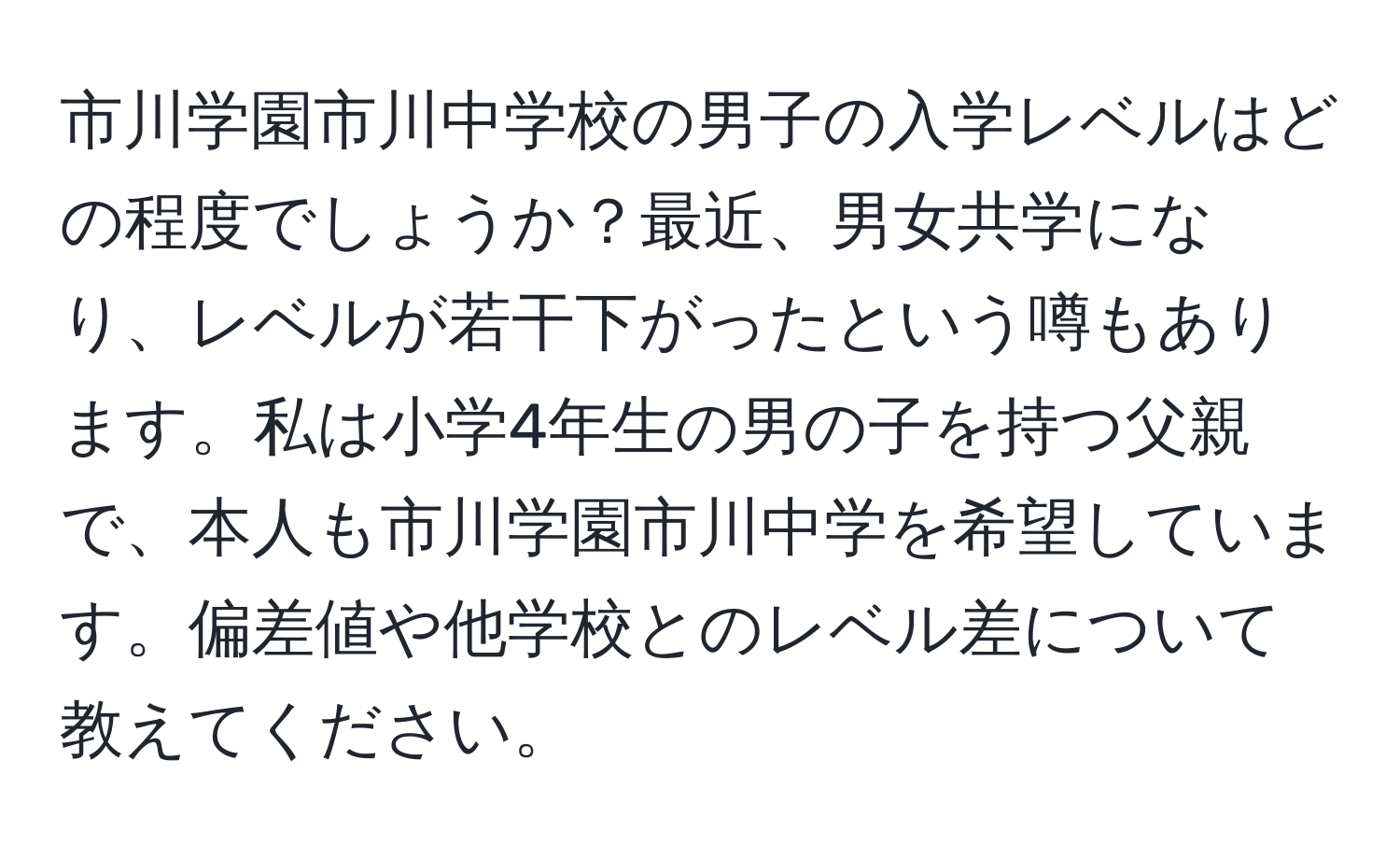 市川学園市川中学校の男子の入学レベルはどの程度でしょうか？最近、男女共学になり、レベルが若干下がったという噂もあります。私は小学4年生の男の子を持つ父親で、本人も市川学園市川中学を希望しています。偏差値や他学校とのレベル差について教えてください。