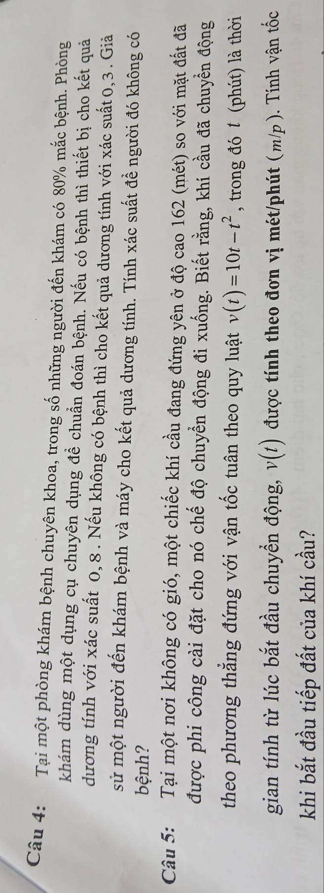 Tại một phòng khám bệnh chuyên khoa, trong số những người đến khám có 80% mắc bệnh. Phòng 
khám dùng một dụng cụ chuyên dụng để chuẩn đoán bệnh. Nếu có bệnh thì thiết bị cho kết quả 
dương tính với xác suất 0, 8. Nếu không có bệnh thì cho kết quả dương tính với xác suất 0, 3. Giả 
sử một người đến khám bệnh và máy cho kết quả dương tính. Tính xác suất để người đó không có 
bệnh? 
Câu 5: Tại một nơi không có gió, một chiếc khí cầu đang đứng yên ở độ cao 162 (mét) so với mặt đất đã 
được phi công cài đặt cho nó chế độ chuyển động đi xuống. Biết rằng, khí cầu đã chuyển động 
theo phương thẳng đứng với vận tốc tuân theo quy luật v(t)=10t-t^2 , trong đó t (phút) là thời 
gian tính từ lúc bắt đầu chuyển động, v(t) được tính theo đơn vị mét/phút (m/p). Tính vận tốc 
khi bắt đầu tiếp đất của khí cầu?