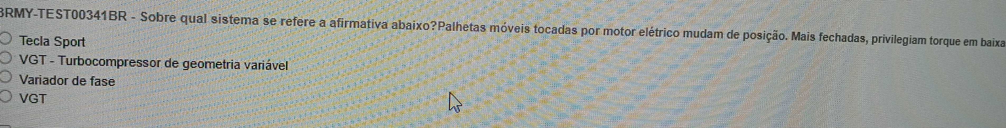 BRMY-TEST00341BR - Sobre qual sistema se refere a afirmativa abaixo?Palhetas móveis tocadas por motor elétrico mudam de posição. Mais fechadas, privilegiam torque em baixa 
Tecla Sport 
VGT - Turbocompressor de geometria variável 
Variador de fase 
VGT