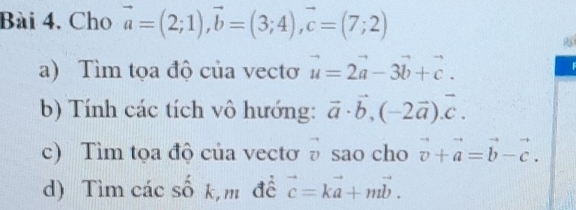 Bài 4, Cho vector a=(2;1), vector b=(3;4), vector c=(7;2)
a) Tìm tọa độ của vectơ vector u=2vector a-3vector b+vector c. 
b) Tính các tích vô hướng: vector a· vector b, (-2vector a). vector c. 
c) Tìm tọa độ của vectơ sao cho vector v+vector a=vector b-vector c. 
d) Tìm các số k,m đề vector c=kvector a+mvector b.