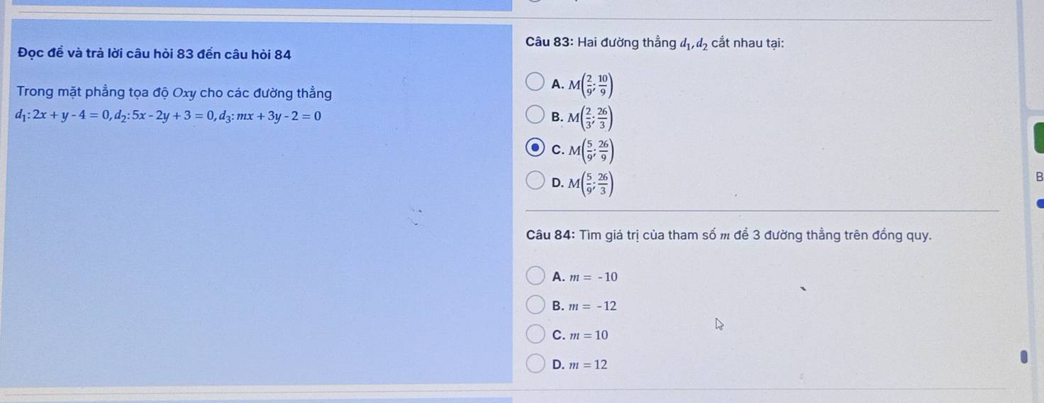 Hai đường thẳng d_1, d_2 cắt nhau tại:
Đọc đề và trả lời câu hòi 83 đến câu hòi 84
Trong mặt phẳng tọa độ Oxy cho các đường thẳng
A. M( 2/9 ; 10/9 )
d_1:2x+y-4=0, d_2:5x-2y+3=0, d_3:mx+3y-2=0
B. M( 2/3 ; 26/3 )
C. M( 5/9 ; 26/9 )
D. M( 5/9 ; 26/3 )
B
Câu 84: Tìm giá trị của tham số m đề 3 đường thẳng trên đồng quy.
A. m=-10
B. m=-12
C. m=10
D. m=12