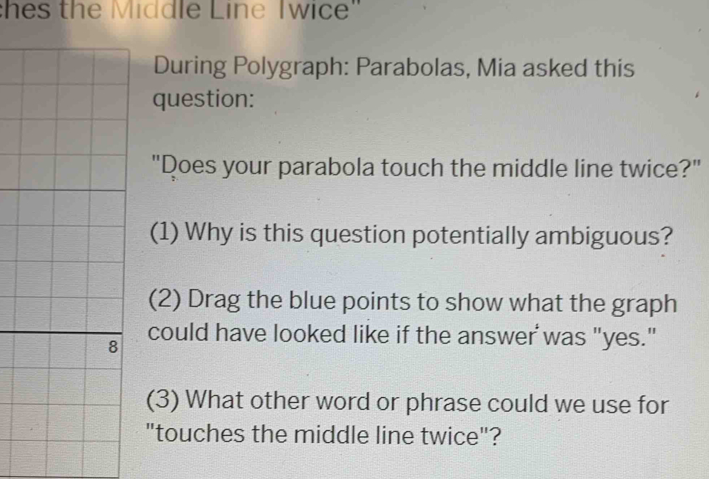 hes the Middle Line Twice" 
During Polygraph: Parabolas, Mia asked this 
question: 
"Does your parabola touch the middle line twice?" 
(1) Why is this question potentially ambiguous? 
(2) Drag the blue points to show what the graph 
8 
could have looked like if the answer was "yes." 
(3) What other word or phrase could we use for 
"touches the middle line twice"?