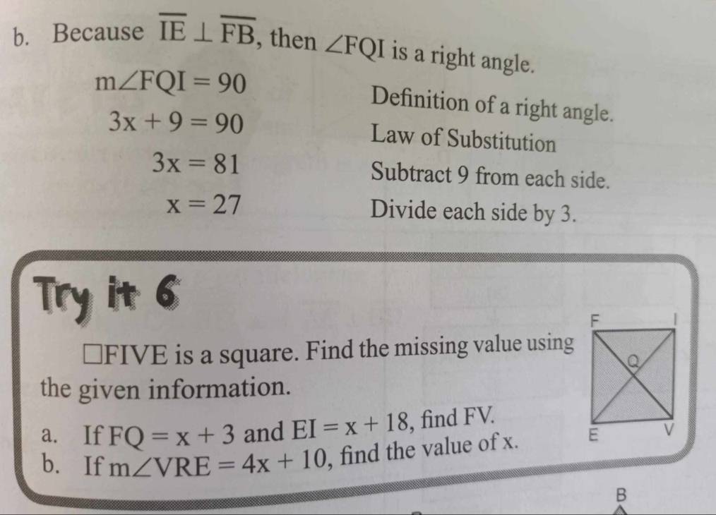 Because overline IE⊥ overline FB
, then ∠ FQI is a right angle.
m∠ FQI=90
Definition of a right angle.
3x+9=90 Law of Substitution
3x=81 Subtract 9 from each side.
x=27 Divide each side by 3. 
Try it 6 
⊥FIVE is a square. Find the missing value using 
the given information. 
a. If FQ=x+3 and EI=x+18 , find FV. 
b. If m∠ VRE=4x+10 , find the value of x. 
B