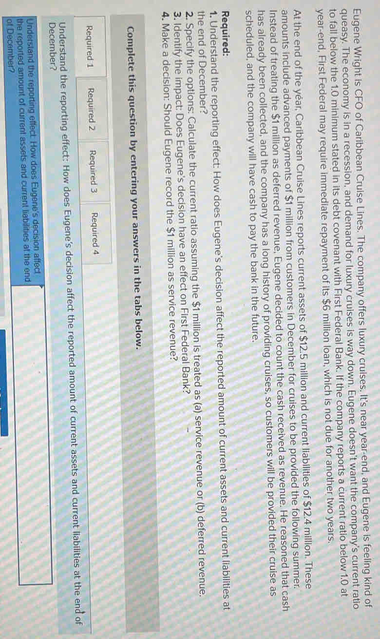 Eugene Wright is CFO of Caribbean Cruise Lines. The company offers luxury cruises. It's near year-end, and Eugene is feeling kind of 
queasy. The economy is in a recession, and demand for luxury cruises is way down. Eugene doesn't want the company's current ratio 
to fall below the 1.0 minimum stated in its debt covenant with First Federal Bank. If the company reports a current ratio below 1.0 at
year -end, First Federal may require immediate repayment of its $6 million loan, which is not due for another two years. 
At the end of the yéar, Caribbean Cruise Lines reports current assets of $12.5 million and current liabilities of $12.4 million. These 
amounts include advanced payments of $1 million from customers in December for cruises to be provided the following summer. 
Instead of treating the $1 million as deferred revenue, Eugene decided to count the cash received as revenue. He reasoned that cash 
has already been collected, and the company has a long history of providing cruises, so customers will be provided their cruise as 
scheduled, and the company will have cash to pay the bank in the future. 
Required: 
1. Understand the reporting effect: How does Eugene's decision affect the reported amount of current assets and current liabilities at 
the end of December? 
2. Specify the options: Calculate the current ratio assuming the $1 million is treated as (a) service revenue or (b) deferred revenue. 
3. Identify the impact: Does Eugene's decision have an effect on First Federal Bank? 
4. Make a decision: Should Eugene record the $1 million as service revenue? 
Complete this question by entering your answers in the tabs below. 
Required 1 Required 2 Required 3 Required 4
Understand the reporting effect: How does Eugene’s decision affect the reported amount of current assets and current liabilities at the end of 
December? 
Understand the reporting effect. How does Eugene's decision affect 
the reported amount of current assets and current liabilities at the end 
of December?
