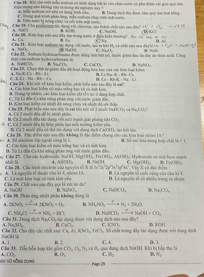 Khi cho một mẫu sodium có hình dạng bất kì vào chậu nước có pha thêm vài giọt quỳ tím.
Hiện tượng nào không xảy ra trong thí nghiệm này ?
A. Mẫu sodium trở nên có dạng hình cầu. B. Dung dịch thu được làm quỳ tím hoá hồng .
C. Trong quá trình phản ứng, mẫu sodium chạy trên mặt nước.
D. Viên natri bị nóng chảy và nổi trên mặt nước.
t lồng Câu 19. Cho potassium tác dụng với chlorine, tạo thành chất nào sau đây?
A. NaCl. B. KOH. C. NaOH.
Câu 20. Kim loại nào sau đây tan trong nước ở điều kiện thường?
A. Cu. B. Fe. C Na. D. Al.
Câu 21. Kim loại sodium tác dụng với nước, tạo ra khí H_2 và chất nào sau đây?
A. NaO_2 B. NaOH. C. Na_2O_2. D. NaH.
Câu 22. Sodium hydrocarbonate được dùng làm bột nở, thuốc giảm đau dạ dày do thừa acid. Công
thức của sodium hydrocarbonate là:
A. NaHCO_3 B. Na_2CO_3. C. CaCO_3. D. NaNO_3.
Câu 23. Chọn thứ tự giảm dần độ hoạt động hóa học của các kim loại kiềm.
A. Na-K-Cs-Rb-Li. B. Li-Na-K-Rb-Cs.
C. K-Li-Na-Rb-Cs
D. Cs-Rb-K-Na-Li.
Câu 24. Khi nói về kim loại kiềm, phát biểu nào sau đây là sai?
A. Các kim loại kiểm có màu trắng bạc và có ánh kim.
B. Trong tự nhiên, các kim loại kiềm chỉ tồn tại ở dạng hợp chất.
C. Từ Li đến Cs khả năng phản ứng với nước giảm dần.
D. Kim loại kiểm có nhiệt độ nóng chảy và nhiệt độ sôi thấp.
Câu 25. Phát biểu nào sau đây là sai khi nói về 2 muối NaH CO_3 và Na_2CO_3
A. Cả 2 muối đều dễ bị nhiệt phân.
B. Cả 2 muối đều tác dụng với axit mạnh giải phóng khí CO_2.
ch C. Cả 2 muối đều bị thủy phân tạo mỗi trường kiềm yếu.
D. Cả 2 muối đều có thể tác dụng với dung dịch Ca(OH) 2 tạo kết tủa.
Câu 26. Đặc điểm nào sau đây không là đặc điểm chung cho các kim loại nhóm IA?
a-y A. Số electron lớp ngoài cùng là 1. B. Số oxi hóa trong hợp chất 1a+1.
C. Các kim loại kiểm có màu trắng bạc và có ánh kim.
D. Từ Li đến Cs khả năng phản ứng với nước giảm dần.
m Câu 27. Cho các hydroxide: NaOH,Mg(OH)_2,Fe(OH)_3,Al(OH)_3. Hydroxide có tính base mạnh
nhất là A. Al(OH)_3. B. NaOH. C. Mg(OH)_2. D. Fe(OH)_3.
Câu 28. Cấu hình electron của nguyên tố X là 1s^22s^22p^63s^23p^64s^1. Vậy X có đặc điểm :
A. Là nguyên tố thuộc chu kì 4, nhóm IA. B. Là nguyên tổ cuối cùng của chu kì 4.
C. Là một kim loại có tính khử yếu. D. Là nguyên tổ có nhiều trong tự nhiên.
Câu 29. Chất nào sau đây gọi là xút ăn da?
A. NaOH B. NaNO_3. C. NaHCO_3. D. Na_2CO_3.
Câu 30. Phản ứng nhiệt phân không đúng là
A. 2KNO_3xrightarrow t°2KNO_2+O_2. B. NH_4NO_2xrightarrow t°N_2+2H_2O.
C. NH_4Clxrightarrow t° NH_3+HCl. D. NaHCO_3xrightarrow t°NaOH+CO_2.
Câu 31. Dung dịch Na_2CO_3 tác dụng được với dung dịch nào sau đây?
A. Na_2SO_4. B. CaCl_2. C. KNO_3. D. KOH.
Câu 32. Cho dãy các chất sau: Cu,Al,KNO_3,FeCl_3. Số chất trong dãy tác dụng được với dung dịch
NaOH là
A. 1. B. 2. C. 4. D. 3.
Câu 33. Dẫn hỗn hợp khí gồm CO_2,O_2,N_2 và H_2 qua dung dịch NaOH. Khí bị hấp thụ là
A. CO_2. B. O_2. C. H_2. D. N_2.
GV: VÜ HỒNG DUNG
Page 29