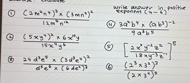 write answer in positive 
exponent (4-6)
① frac (2m^2n^4)^3* (3mn^4)^212m^7n^(12) ④ frac 3a^2b^4* (ab^3)^-29a^3b^5
② frac (5xy^4)^2* 6x^(10)y15x^4y^6 ⑤ [ (2x^3y^(-2)z^2)/18xy^(-3)z^(-1) ]^5
③ frac 24d^3e^5* (3d^3e^4)^2d^5e^6* (6de^2)^3
frac (2^3* 3^2)^3(2* 3^4)^5