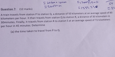 A train travels from station P to station Q, a distance of 50 kilometers at an average speed of 80
kilometers per hour. It then travels from station Q to station R, a distance of 30 kilometers in
30minutes. Finally, it travels from station R to station 5 at an average speed of 72 kilometers
per hour in 45 minutes. Determine 
(a) the time taken to travel from P to Q.