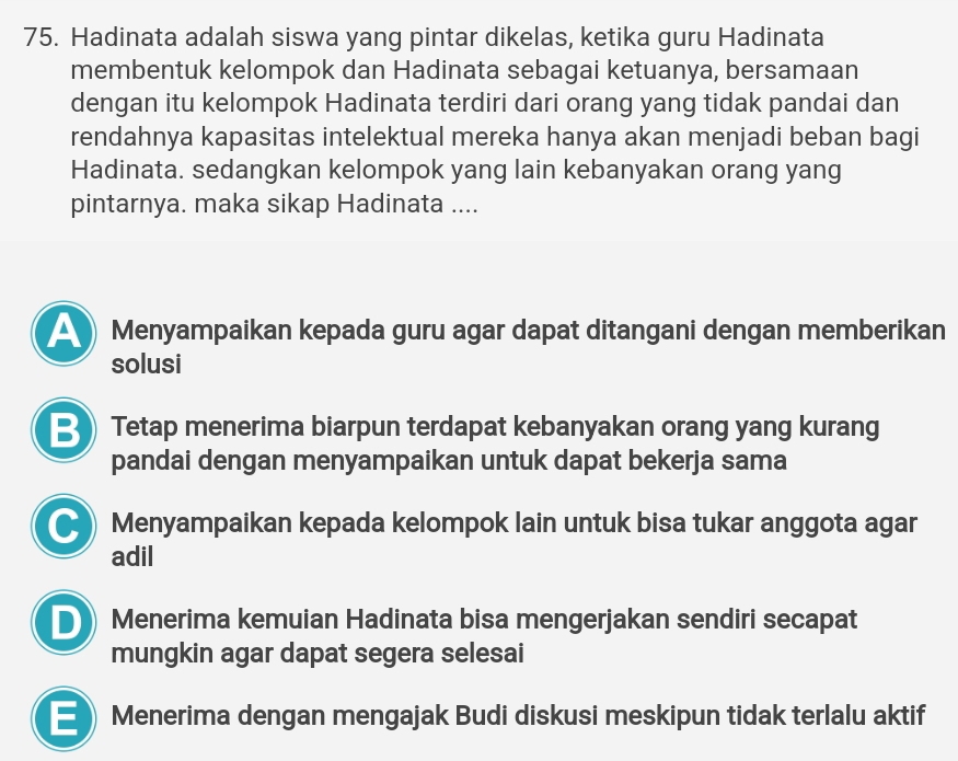 Hadinata adalah siswa yang pintar dikelas, ketika guru Hadinata
membentuk kelompok dan Hadinata sebagai ketuanya, bersamaan
dengan itu kelompok Hadinata terdiri dari orang yang tidak pandai dan
rendahnya kapasitas intelektual mereka hanya akan menjadi beban bagi
Hadinata. sedangkan kelompok yang lain kebanyakan orang yang
pintarnya. maka sikap Hadinata ....
Menyampaikan kepada guru agar dapat ditangani dengan memberikan
solusi
B) Tetap menerima biarpun terdapat kebanyakan orang yang kurang
pandai dengan menyampaikan untuk dapat bekerja sama
● Menyampaikan kepada kelompok lain untuk bisa tukar anggota agar
adil
D Menerima kemuian Hadinata bisa mengerjakan sendiri secapat
mungkin agar dapat segera selesai
E) Menerima dengan mengajak Budi diskusi meskipun tidak terlalu aktif