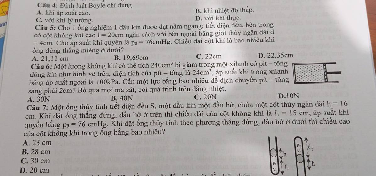 Định luật Boyle chỉ đúng
A. khi áp suất cao. B. khi nhiệt độ thấp.
C. với khí lý tưởng. D. với khí thực.
D B 
Câu 5: Cho 1 ống nghiệm 1 đâu kín được đặt nằm ngang; tiết diện đều, bên trong
có cột không khí cao 1=20cm ngăn cách với bên ngoài bằng giọt thủy ngân dài d
=4cm. Cho áp suất khí quyến là p_0=76cmHg. Chiều dài cột khí là bao nhiêu khi
ổng đứng thắng miệng ở dưới?
A. 21,11 cm B. 19,69cm C. 22cm D. 22,35cm
Câu 6: Một lượng không khí có thể tích 240cm^3 bị giam trong một xilanh có pít - tông
đóng kín như hình vẽ trên, diện tích của pít - tông là 24cm^2 , áp suất khí trong xilanh
bằng áp suất ngoài là 100kPa. Cần một lực bằng bao nhiêu để dịch chuyển pít - tông
sang phải 2cm? Bỏ qua mọi ma sát, coi quá trình trên đẳng nhiệt.
A. 30N B. 40N C. 20N D.10N
Câu 7: Một ống thủy tinh tiết diện đều S, một đầu kín một đầu hở, chứa một cột thủy ngân dài h=16
cm. Khi đặt ống thẳng đứng, đầu hở ở trên thì chiều dài của cột không khí là l_1=15cm , áp suất khí
quyển bằng p_0=76 cmHg. Khi đặt ống thủy tinh theo phương thẳng đứng, đầu hở ở dưới thì chiều cao
của cột không khí trong ống bằng bao nhiêu?
A. 23 cm
P
B. 28 cm
h
C. 30 cm
P
D. 20 cm V ell _1 h