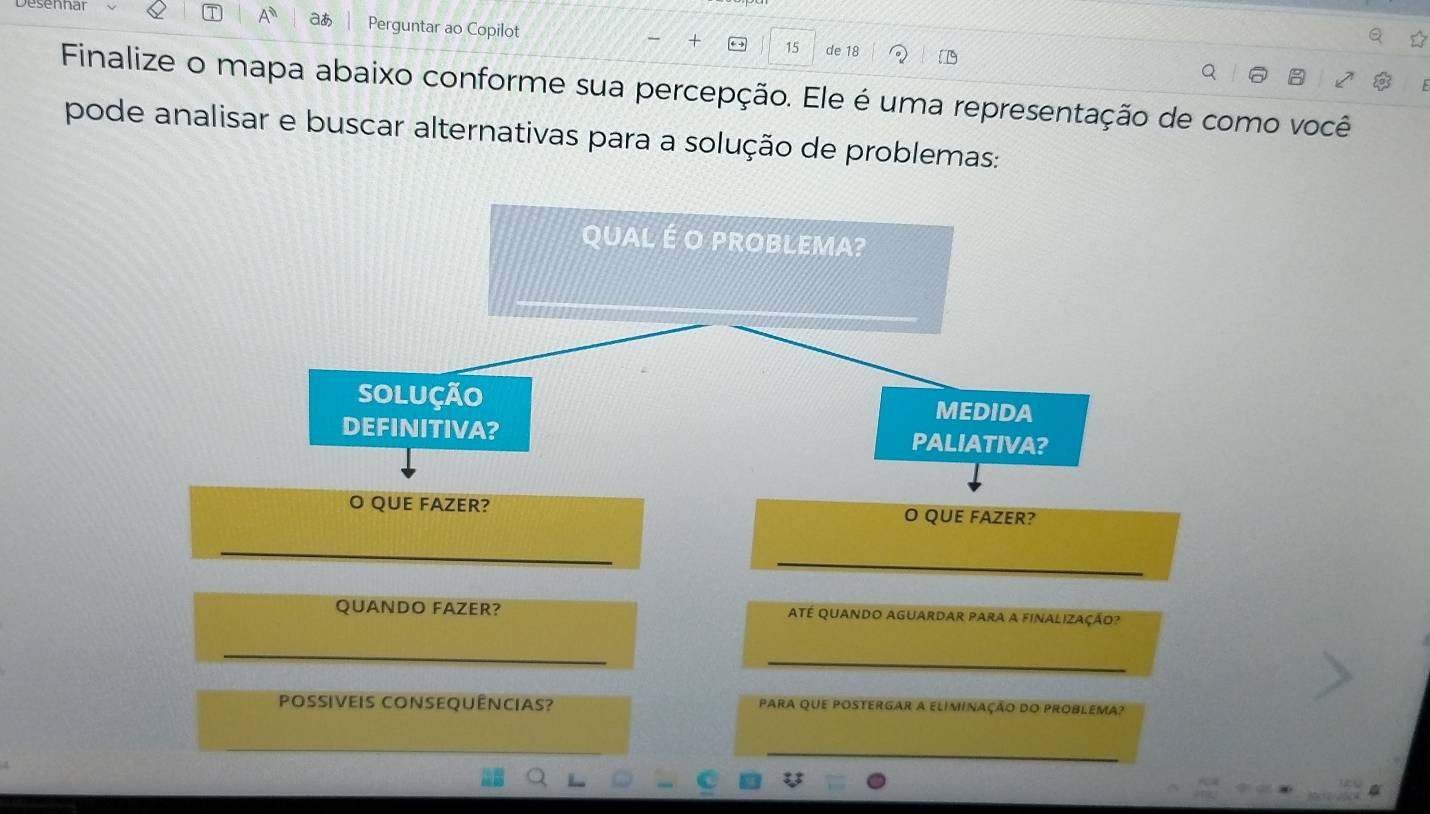 aあ Perguntar ao Copilot
15 de 18
Finalize o mapa abaixo conforme sua percepção. Ele é uma representação de como você 
pode analisar e buscar alternativas para a solução de problemas: 
QUAL É O PROBLEMA? 
solução MEDIDA 
DEFINITIVA? PALIATIVA? 
O QUE FAZER? O QUE FAZER? 
QUANDO FAZER? até quando aguardar para a finalização? 
Possiveis consequências? para que postergar a eliminação do problema?