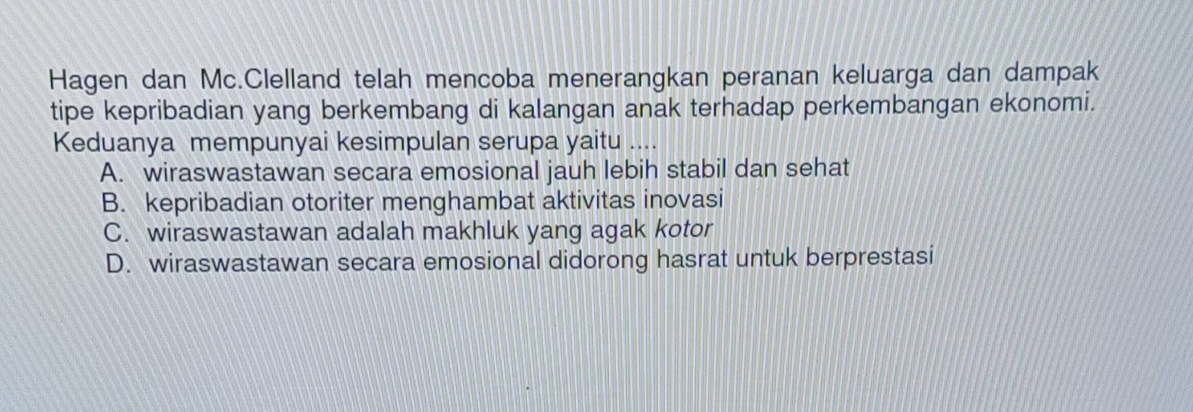 Hagen dan Mc.Clelland telah mencoba menerangkan peranan keluarga dan dampak
tipe kepribadian yang berkembang di kalangan anak terhadap perkembangan ekonomi.
Keduanya mempunyai kesimpulan serupa yaitu ....
A. wiraswastawan secara emosional jauh lebih stabil dan sehat
B. kepribadian otoriter menghambat aktivitas inovasi
C. wiraswastawan adalah makhluk yang agak kotor
D. wiraswastawan secara emosional didorong hasrat untuk berprestasi