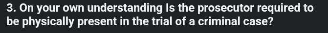 On your own understanding Is the prosecutor required to 
be physically present in the trial of a criminal case?