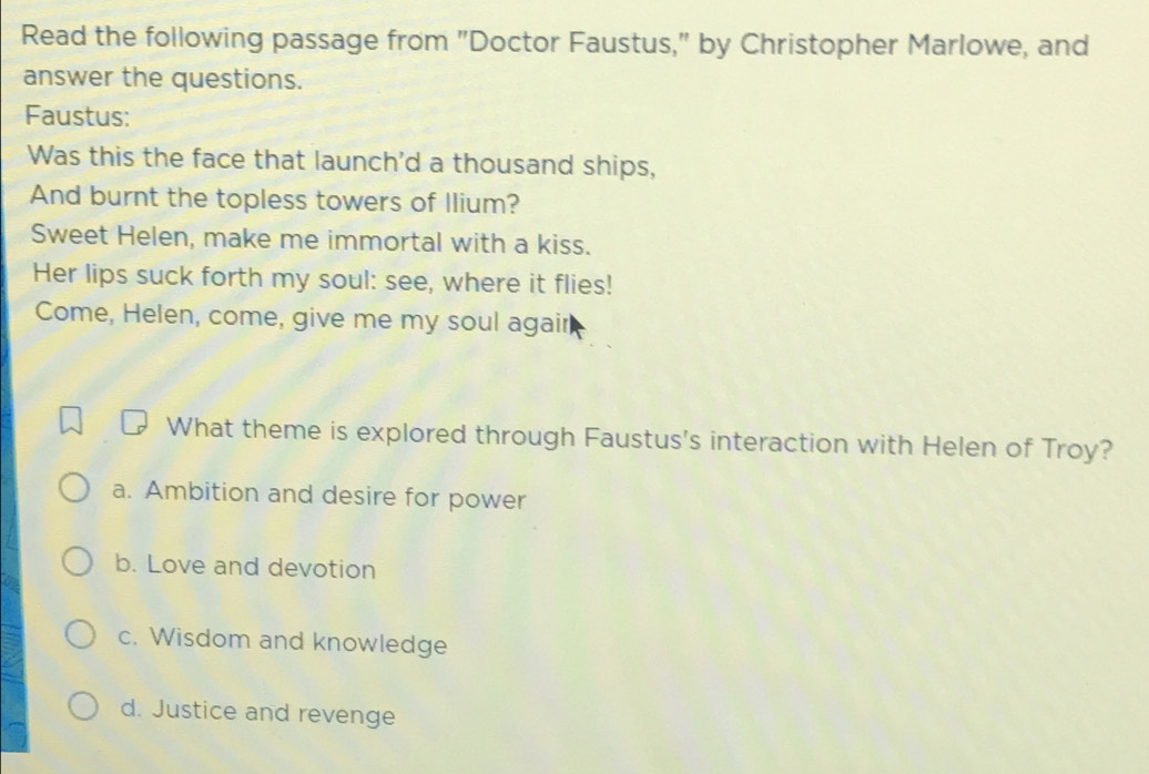 Read the following passage from "Doctor Faustus," by Christopher Marlowe, and
answer the questions.
Faustus:
Was this the face that launch'd a thousand ships,
And burnt the topless towers of Ilium?
Sweet Helen, make me immortal with a kiss.
Her lips suck forth my soul: see, where it flies!
Come, Helen, come, give me my soul agair
What theme is explored through Faustus's interaction with Helen of Troy?
a. Ambition and desire for power
b. Love and devotion
c. Wisdom and knowledge
d. Justice and revenge