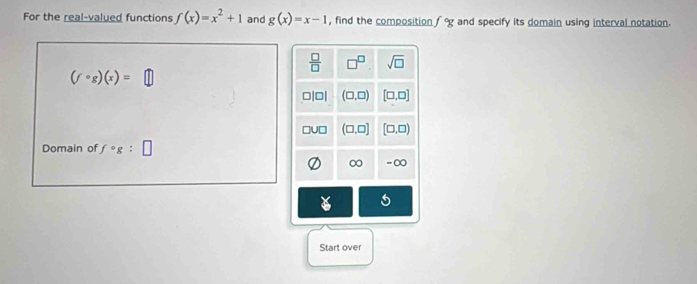 For the real-valued functions f(x)=x^2+1 and g(x)=x-1 , find the composition f°g and specify its domain using interval notation.
(fcirc g)(x)= [
Domain of fcirc g:□
Start over