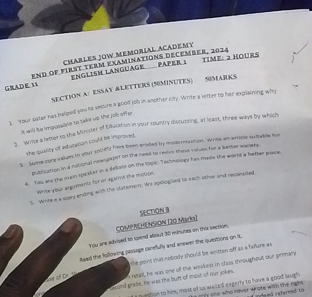 CHARLES JOW MEMORIAL ACADEMY 
End OF first tERm examinations December, 2024 TIME: 2 HOURS
GRADE 11 ENGLISH LANGUAGE PAPER 1 
SECTION A: ESSAY &LETTERS (50MINUTES) 50MARKS 
1. Your sister has helped you to secure a good job in another city. Write a letter to her explaining wh 
it will be impossible to take up the job offer. 
2. Write a letter to the Minister of Education in your country discussing, at least, three ways by which 
the quality of education could be improved. 
3. Some core values in your society have been eroded by modernization. Write an article suitable for 
publication in a national newspaper on the need to revive these values for a better society 
4. You are the main speaker in a debate on the topic: Technology has made the world a better place. 
Write your arguments for or against the motion. 
5. Write e a story ending with the statement: We apologised to each other and reconciled. 
SECTION B 
COMPREHENSION [20 Marks] 
You are advised to spend about 30 minutes on this section. 
Read the following passage carefully and answer the questions on It. 
the point that nobody should be written off as a failure as 
se m retail, he was one of the weakest in class throughout our primary 
second grade, he was the butt of most of our jokes. 
a nvestion to him, most of us waited eagerly to have a good laugh 
nnly one who never wrate with the right . 
indeed referred to