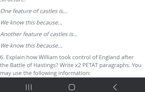 One feature of castles is... 
We know this because... 
Another feature of castles is... 
We know this because... 
6. Explain how William took control of England after 
the Battle of Hastings? Write x2 PETAT paragraphs. You 
may use the following information: