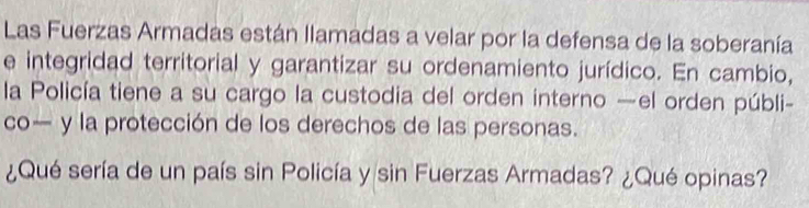 Las Fuerzas Armadas están llamadas a velar por la defensa de la soberanía 
e integridad territorial y garantizar su ordenamiento jurídico. En cambio, 
la Policía tiene a su cargo la custodia del orden interno —el orden públi- 
co— y la protección de los derechos de las personas. 
¿Qué sería de un país sin Policía y sin Fuerzas Armadas? ¿Qué opinas?