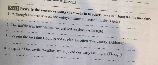 tm is gripping. 
_ 
_ 
XIII Rewrite the sentences using the words in brackets, without changing the meaning. 
1. Although she was scared, she enjoyed watching horror movies. (spite) 
_ 
2. The traffic was terrible, but we arrived on time. (Although) 
_ 
3. Despite the fact that Louis is not so rich, he often does charity. (Although) 
_ 
4. In spite of the awful weather, we enjoyed our party last night. (Though)