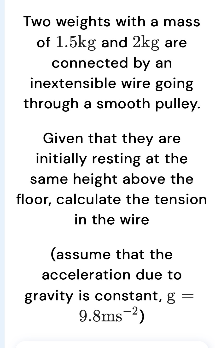 Two weights with a mass 
of 1.5kg and 2kg are 
connected by an 
inextensible wire going 
through a smooth pulley. 
Given that they are 
initially resting at the 
same height above the 
floor, calculate the tension 
in the wire 
(assume that the 
acceleration due to 
gravity is constant, g=
9.8ms^(-2))