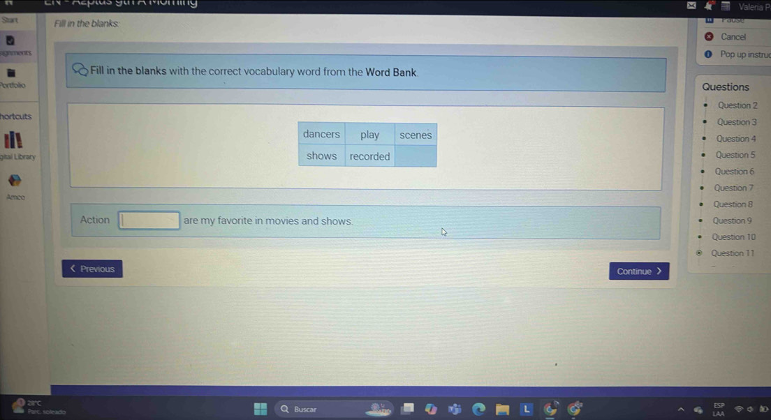 Epus gu a Móming 
Valeria P 
Start Fill in the blanks: 
Cancel 
ments 
Pop up instru 
Fill in the blanks with the correct vocabulary word from the Word Bank. 
Portfolio Questions 
Question 2 
hortcutsQuestion 3 
Question 4 
gital Library Question 5 
Question 6 
Amco Question 7 
Question 8 
Action □ are my favorite in movies and shows. Question 9 
Question 10 
Question 11 
《 Previous Continue > 
Q Buscar