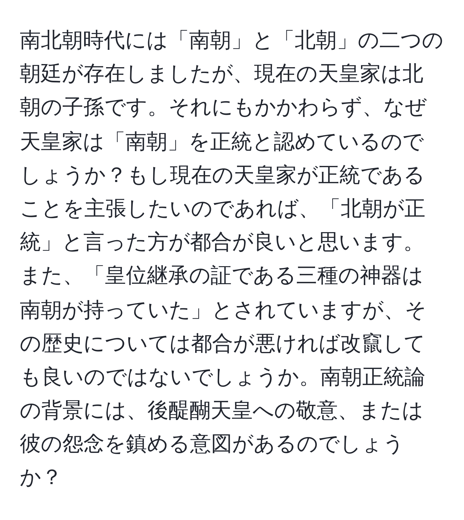 南北朝時代には「南朝」と「北朝」の二つの朝廷が存在しましたが、現在の天皇家は北朝の子孫です。それにもかかわらず、なぜ天皇家は「南朝」を正統と認めているのでしょうか？もし現在の天皇家が正統であることを主張したいのであれば、「北朝が正統」と言った方が都合が良いと思います。また、「皇位継承の証である三種の神器は南朝が持っていた」とされていますが、その歴史については都合が悪ければ改竄しても良いのではないでしょうか。南朝正統論の背景には、後醍醐天皇への敬意、または彼の怨念を鎮める意図があるのでしょうか？