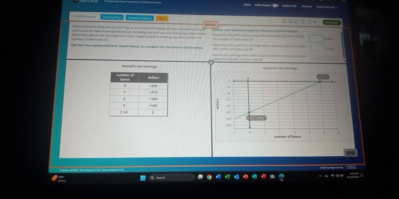 Audia Suppar System Help Glossary
net earnings before mowing any lawns (when dollars
number of lawns was 0). the number of lawns was 0)?
What were Leonard's net earnings before mowing any lawns (when
Use the two representations, found below, to compare the two linear relationships. the number of lawns was 0)? doñars
Whose net earnings were more negative before mowing any lawns
when the number of lawns was 0)?
Russell's net earnings Leonard's net earnings




© 2023 Carnegie Leamina
Problem: cfdr1038 Cliene Version: 9.7.26 Server Version: 9.7.26
73°F Q Search
Sunny