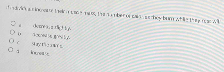 If individuals increase their muscle mass, the number of calories they burn while they rest will
a decrease slightly.
b decrease greatly.
C stay the same.
d increase.