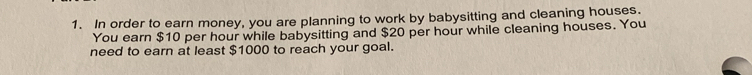 In order to earn money, you are planning to work by babysitting and cleaning houses. 
You earn $10 per hour while babysitting and $20 per hour while cleaning houses. You 
need to earn at least $1000 to reach your goal.