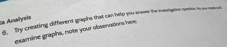 Try creating different graphs that can help you answer the investigation question. As you create and 
a Analysis 
examine graphs, note your observations here: