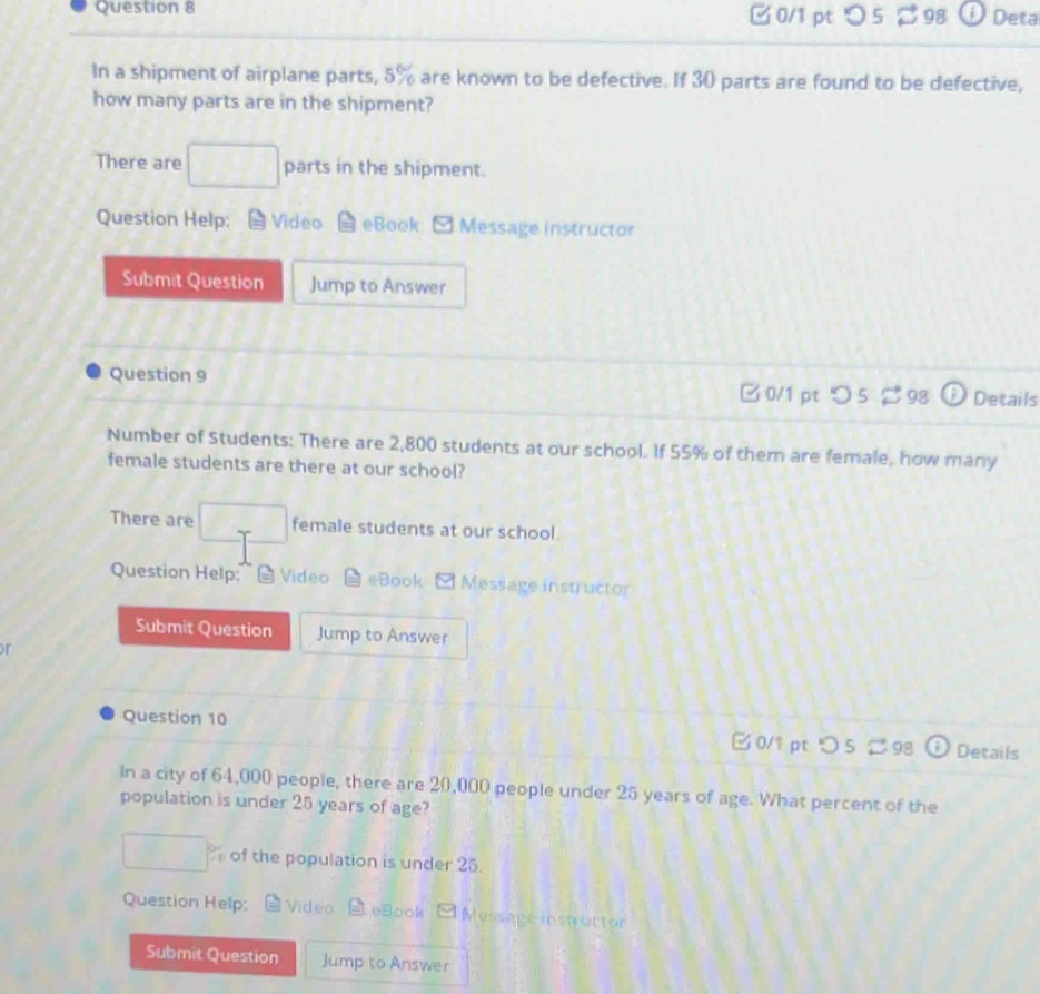 □0/1 ptつ 5 98 0 Deta 
In a shipment of airplane parts, 5% are known to be defective. If 30 parts are found to be defective, 
how many parts are in the shipment? 
There are □ parts in the shipment. 
Question Help: Video eBook Message instructor 
Submit Question Jump to Answer 
Question 9 □ 0/1 pt つ 5 98 Details 
Number of Students: There are 2,800 students at our school. If 55% of them are female, how many 
female students are there at our school? 
There are □ female students at our school. 
Question Help: @ Video eBook Message instructor 
Submit Question Jump to Answer 
r 
Question 10 □0/1 pt つ 5 98 Details 
In a city of 64,000 people, there are 20,000 people under 25 years of age. What percent of the 
population is under 25 years of age?
□ of the population is under 25. 
Question Hellp: Video eBook [ Message instructor 
Submit Question Jump to Answer