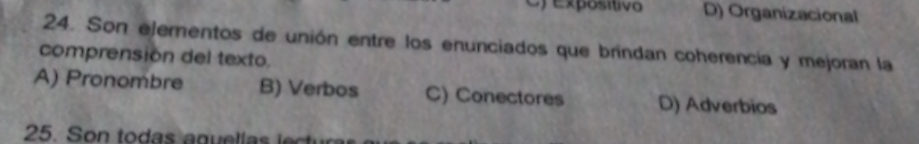 Cy expósítivo D) Organizacional
24. Son ejementos de unión entre los enunciados que brindan coherencia y mejoran la
comprensión del texto.
A) Pronombre B) Verbos C) Conectores D) Adverbios
25. Son to das a guel la