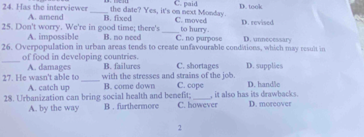 neid C. paid D. took
24. Has the interviewer _the date? Yes, it's on next Monday.
A. amend B. fixed C. moved D. revised
25. Don't worry. We're in good time; there's _to hurry.
A. impossible B. no need C. no purpose D. unnecessary
26. Overpopulation in urban areas tends to create unfavourable conditions, which may result in
_
of food in developing countries.
A. damages B. failures C. shortages D. supplies
27. He wasn't able to _with the stresses and strains of the job.
A. catch up B. come down C. cope D. handle
28. Urbanization can bring social health and benefit; _, it also has its drawbacks.
A. by the way B . furthermore C. however D. moreover
2