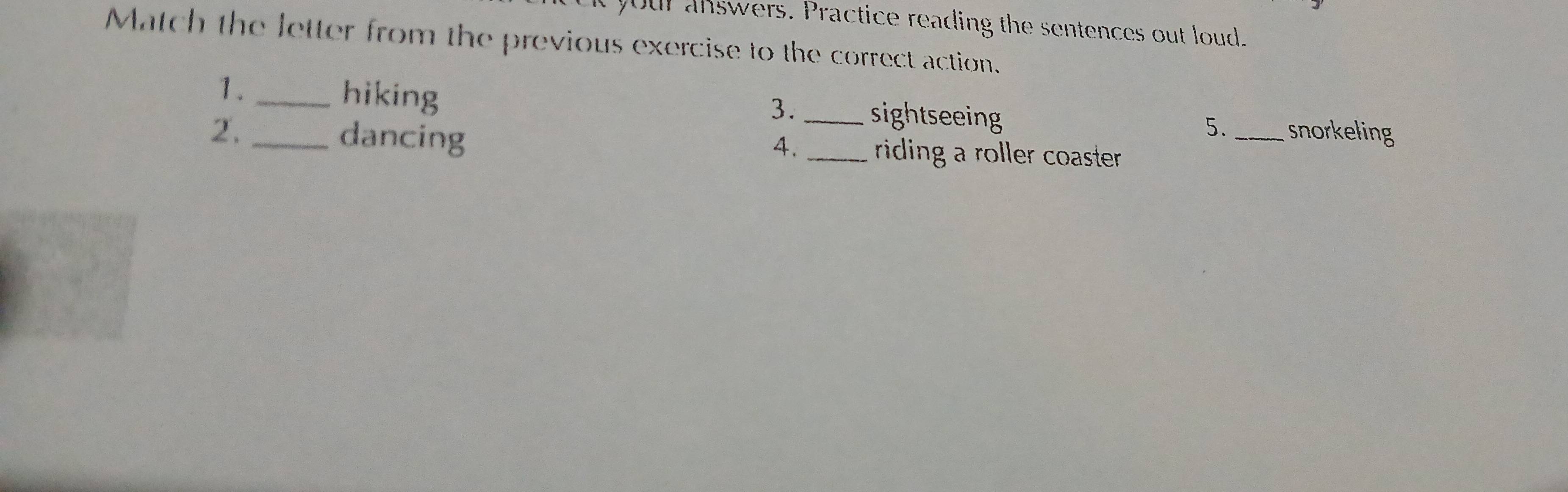 your answers. Practice reading the sentences out loud. 
Match the letter from the previous exercise to the correct action. 
1. _hiking _sightseeing 
3. 
5._ snorkeling 
2. _dancing _riding a roller coaster. 
4.