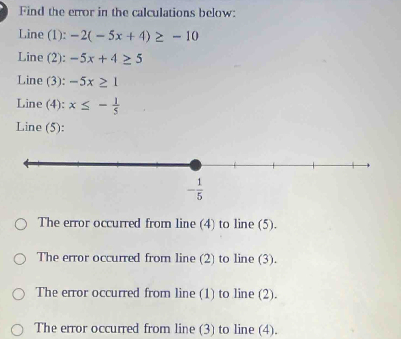 Find the error in the calculations below:
Line (1): -2(-5x+4)≥ -10
Line (2): -5x+4≥ 5
Line (3): -5x≥ 1
Line (4): x≤ - 1/5 
Line (5):
The error occurred from line (4) to line (5).
The error occurred from line (2) to line (3).
The error occurred from line (1) to line (2).
The error occurred from line (3) to line (4).