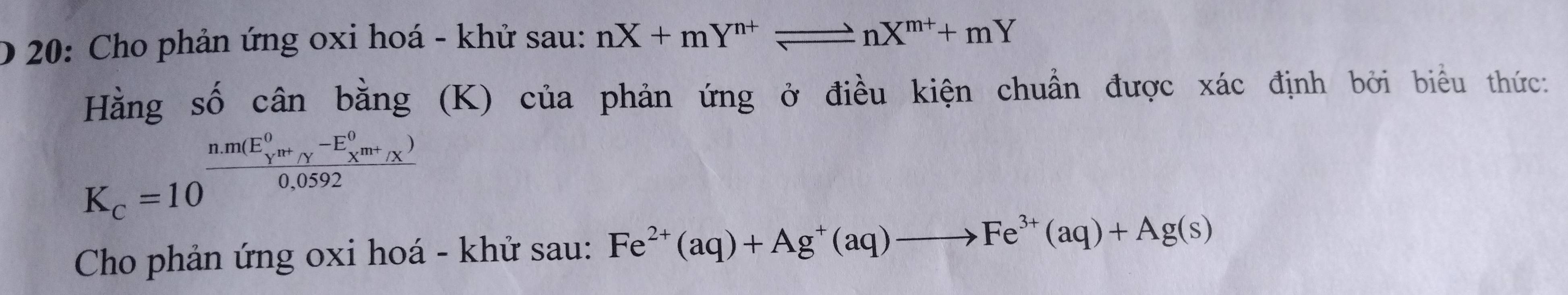 20: Cho phản ứng oxi hoá - khử sau: nX+mY^(n+)leftharpoons nX^(m+)+mY
Hằng số cân bằng (K) của phản ứng ở điều kiện chuẩn được xác định bởi biểu thức:
K_c=10^((frac nm(E_Y)^0n+_gamma m+_X)-E_X^(0n+_X^))0.0592 
Cho phản ứng oxi hoá - khử sau: Fe^(2+)(aq)+Ag^+(aq)to Fe^(3+)(aq)+Ag(s)