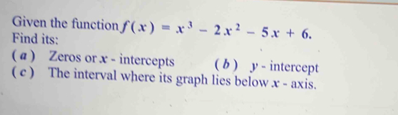 Given the function f(x)=x^3-2x^2-5x+6. 
Find its: 
( a ) Zeros or x - intercepts ( b ) y - intercept 
( c ) The interval where its graph lies below x - axis.