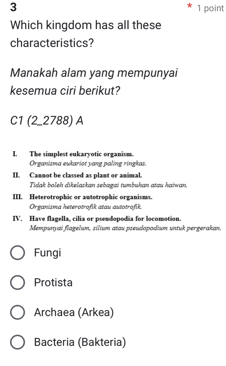 3 * 1 point
Which kingdom has all these
characteristics?
Manakah alam yang mempunyai
kesemua ciri berikut?
C1 (2_2788) A
I. The simplest eukaryotic organism.
Organisma eukariot yang paling ringkas.
II. Cannot be classed as plant or animal.
Tidak boleh dikelaskan sebagai tumbuhan atau haiwan.
III. Heterotrophic or autotrophic organisms.
Organisma heterotrofik atau autotrofik.
IV. Have flagella, cilia or pseudopodia for locomotion.
Mempunyai flagelum, silium atau pseudopodium untuk pergerakan.
Fungi
Protista
Archaea (Arkea)
Bacteria (Bakteria)