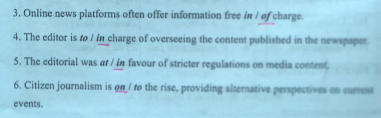 Online news platforms often offer information free in / of charge. 
4. The editor is to / in charge of overseeing the content published in the newspaper 
5. The editorial was at / in favour of stricter regulations on media content. 
6. Citizen journalism is on/ to the rise, providing alternative perspectives on currms 
events.