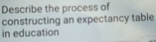 Describe the process of 
constructing an expectancy table 
in education