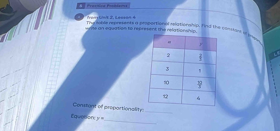 Practice Problems
4 from Unit 2, Lesson 4
write an equation to represent the relationship.
The table represents a proportional relationship. Find the constant of propon
LE
Constant of proportionality:_
_
Equation: y=