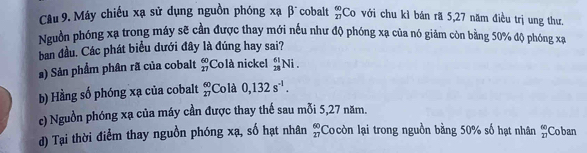 Máy chiếu xạ sử dụng nguồn phóng xạ βĩcobalt _(27)^(60)C_0 với chu kì bản rã 5, 27 năm điều trị ung thư.
Nguồn phóng xạ trong máy sẽ cần được thay mới nếu như độ phóng xạ của nó giảm còn bằng 50% độ phóng xạ
ban đầu. Các phát biểu dưới đây là đúng hay sai?
s) Sản phẩm phân rã của cobalt beginarrayr 60 27endarray Colà nickel _(28)^(61)Ni.
b) Hằng số phóng xạ của cobalt frac 60 27endarray  Colà 0,132s^(-1).
c) Nguồn phóng xạ của máy cần được thay thế sau mỗi 5, 27 năm.
d) Tại thời điểm thay nguồn phóng xạ, số hạt nhân beginarrayr 60 27endarray Cocòn lại trong nguồn bằng 50% số hạt nhân beginarrayr 60 27endarray Coban