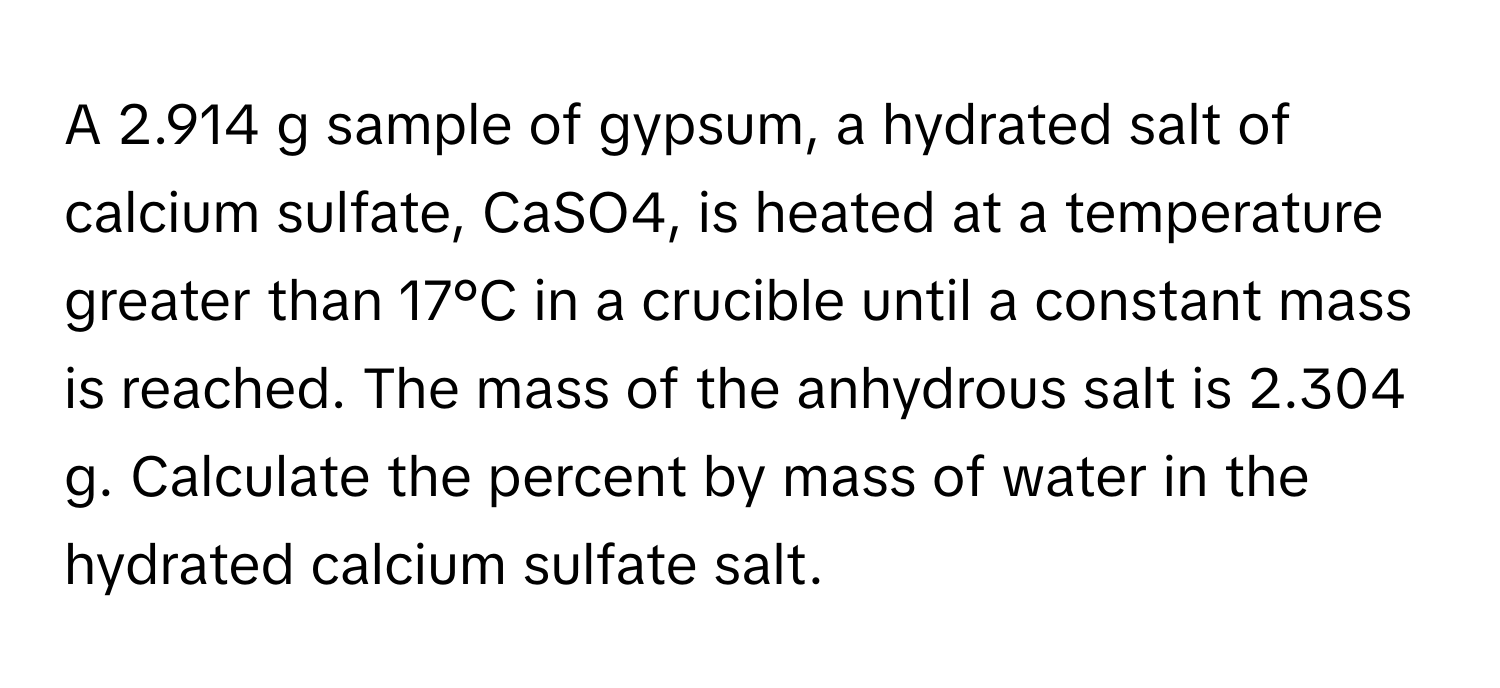 A 2.914 g sample of gypsum, a hydrated salt of calcium sulfate, CaSO4, is heated at a temperature greater than 17°C in a crucible until a constant mass is reached. The mass of the anhydrous salt is 2.304 g. Calculate the percent by mass of water in the hydrated calcium sulfate salt.