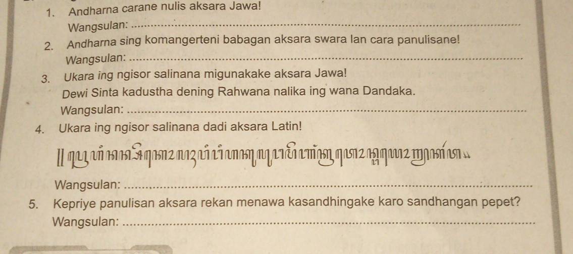 Andharna carane nulis aksara Jawa! 
Wangsulan: 
_ 
2. Andharna sing komangerteni babagan aksara swara lan cara panulisane! 
Wangsulan:_ 
3. Ukara ing ngisor salinana migunakake aksara Jawa! 
Dewi Sinta kadustha dening Rahwana nalika ing wana Dandaka. 
Wangsulan:_ 
4. Ukara ing ngisor salinana dadi aksara Latin! 
Iqz ñ anaa Sqasn2 naz añ añanasη aq arcn amñasη qasnzag qarz mgasí sn . 
Wangsulan:_ 
5. Kepriye panulisan aksara rekan menawa kasandhingake karo sandhangan pepet? 
Wangsulan:_