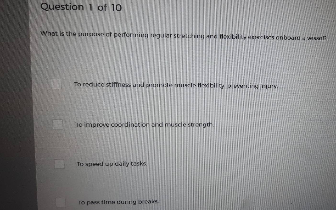 What is the purpose of performing regular stretching and flexibility exercises onboard a vessel?
To reduce stiffness and promote muscle flexibility, preventing injury.
To improve coordination and muscle strength.
To speed up daily tasks.
To pass time during breaks.