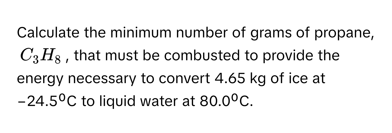 Calculate the minimum number of grams of propane, $C_3H_8$, that must be combusted to provide the energy necessary to convert 4.65 kg of ice at −24.5⁰C to liquid water at 80.0⁰C.