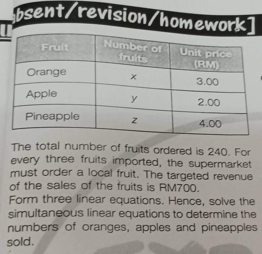 bsent/revision/homework 
I 
The total number of fruits ordered is 240. For 
every three fruits imported, the supermarket 
must order a local fruit. The targeted revenue 
of the sales of the fruits is RM700. 
Form three linear equations. Hence, solve the 
simultaneous linear equations to determine the 
numbers of oranges, apples and pineapples 
sold.