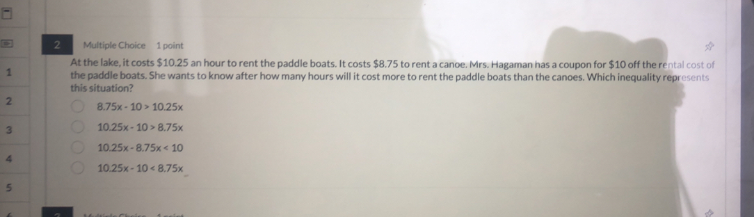 At the lake, it costs $10.25 an hour to rent the paddle boats. It costs $8.75 to rent a canoe. Mrs. Hagaman has a coupon for $10 off the rental cost of
1 the paddle boats. She wants to know after how many hours will it cost more to rent the paddle boats than the canoes. Which inequality represents
this situation?
2
8.75x-10>10.25x
3
10.25x-10>8.75x
10.25x-8.75x<10</tex> 
4
10.25x-10<8.75x
5