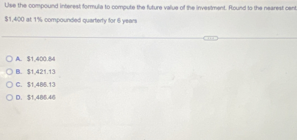 Use the compound interest formula to compute the future value of the investment. Round to the nearest cent
$1,400 at 1% compounded quarterly for 6 years
A. $1,400.84
B. $1,421.13
C. $1,486.13
D. $1,486.46