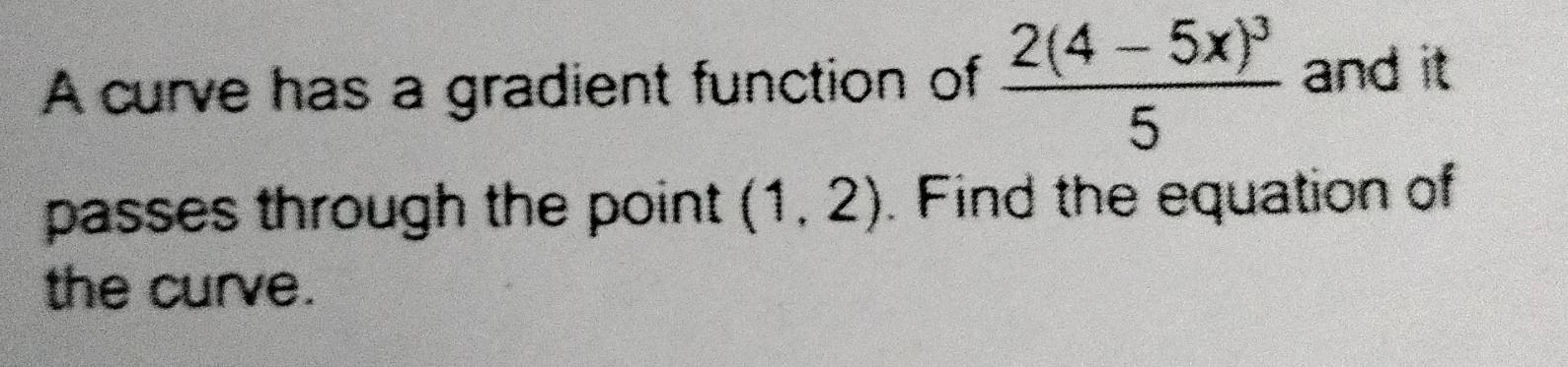 A curve has a gradient function of frac 2(4-5x)^35 and it 
passes through the point (1,2). Find the equation of 
the curve.