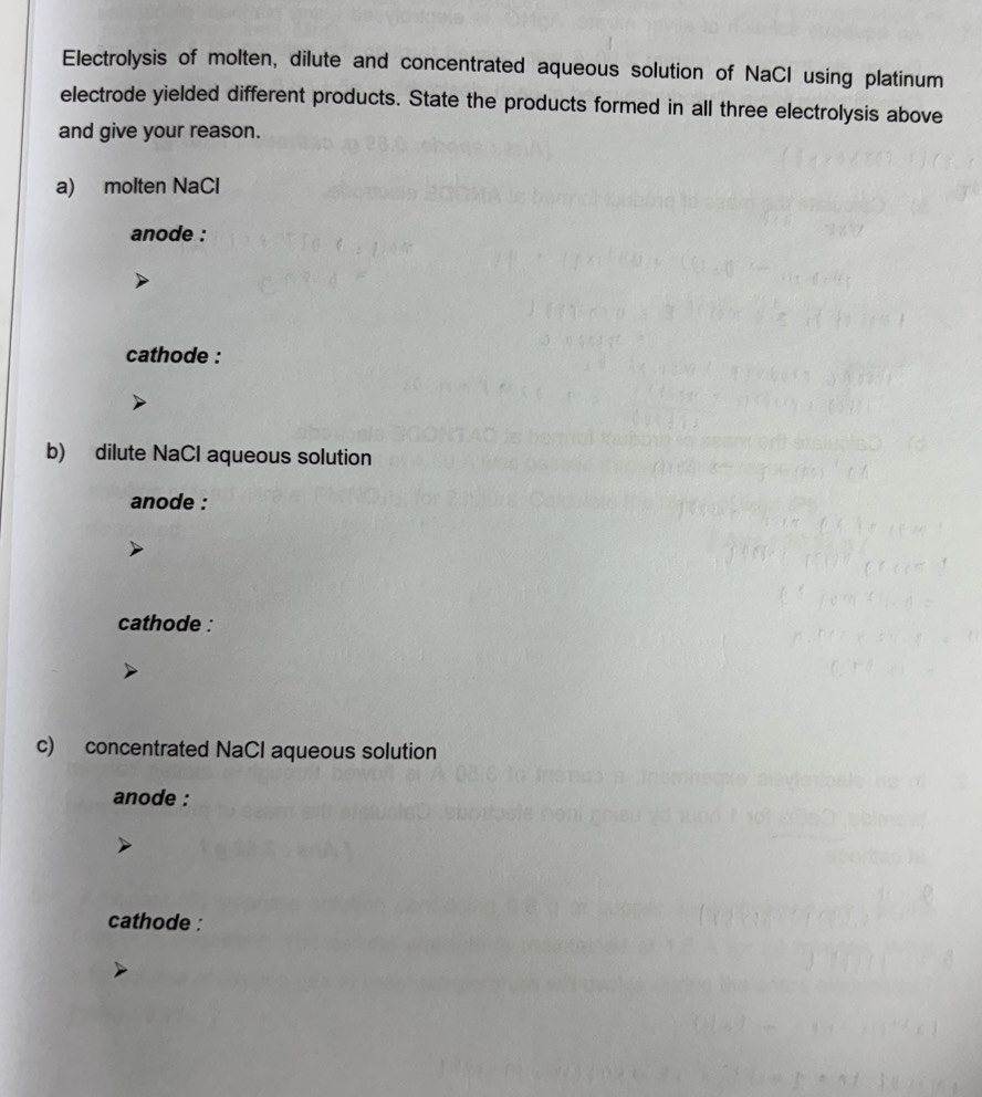 Electrolysis of molten, dilute and concentrated aqueous solution of NaCl using platinum 
electrode yielded different products. State the products formed in all three electrolysis above 
and give your reason. 
a) molten NaCl 
anode : 
cathode : 
b) dilute NaCl aqueous solution 
anode : 
cathode : 
c) concentrated NaCl aqueous solution 
anode : 
cathode :